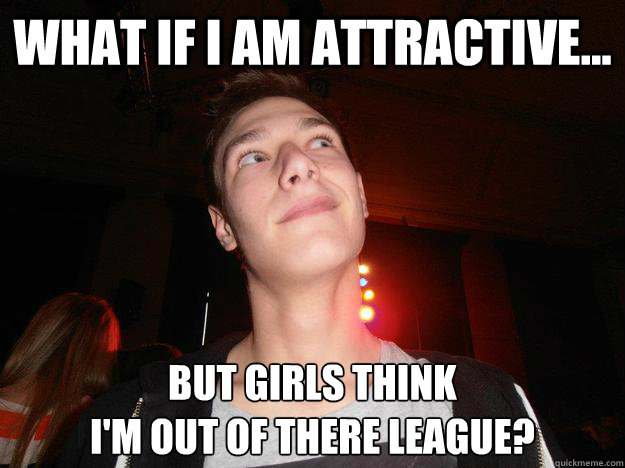 What IF I AM ATTRACTIVE... bUT GIRLS THINK
I'M OUT OF THERE LEAGUE?  