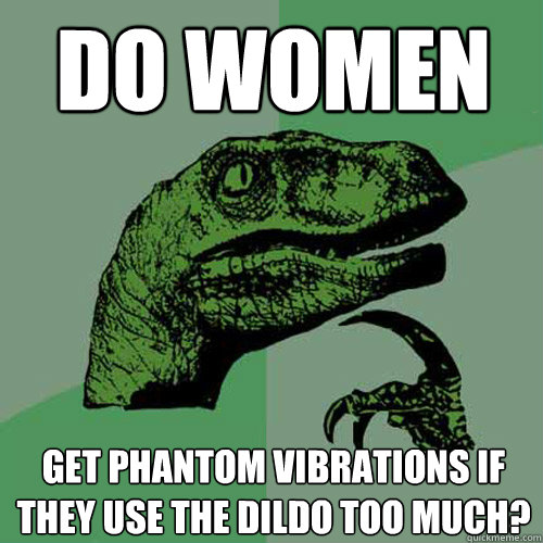 Do Women Get phantom vibrations if they use the dildo too much? - Do Women Get phantom vibrations if they use the dildo too much?  Philosoraptor