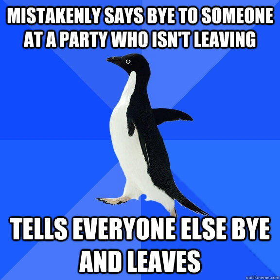 mistakenly says bye to someone at a party who isn't leaving  tells everyone else bye and leaves   