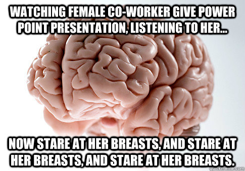 Watching female co-worker give power point presentation, listening to her... Now stare at her breasts, and stare at her breasts, and stare at her breasts.  Scumbag Brain