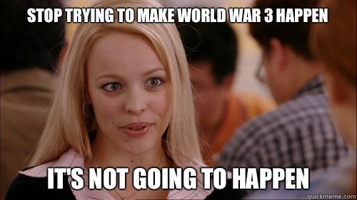 Stop trying to make World War 3 Happen It's not going to happen - Stop trying to make World War 3 Happen It's not going to happen  regina george