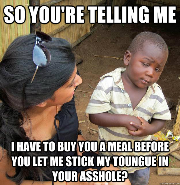 So you're telling me i have to buy you a meal before you let me stick my toungue in your asshole? - So you're telling me i have to buy you a meal before you let me stick my toungue in your asshole?  Skeptical Third World Child