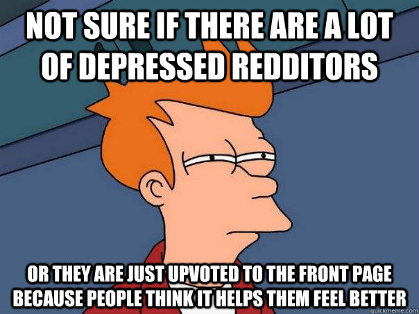 Not sure if there are a lot of depressed redditors or they are just upvoted to the front page because people think it helps them feel better  Futurama Fry