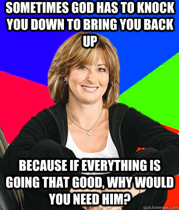 Sometimes God has to knock you down to bring you back up because if everything is going that good, why would you need him?  Sheltering Suburban Mom