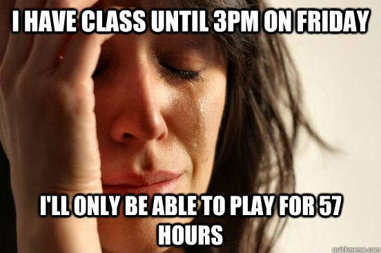 I have class until 3pm on friday I'll only be able to play for 57 hours  First World Problems