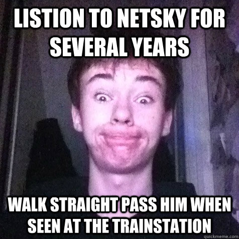 Listion to netsky for several years Walk straight pass him when seen at the trainstation  Only Paul