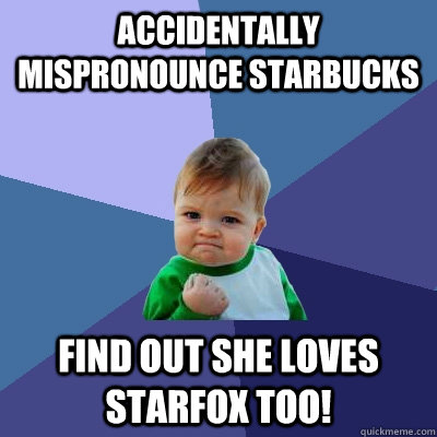 Accidentally mispronounce Starbucks Find out she loves starfox too!  Success Kid