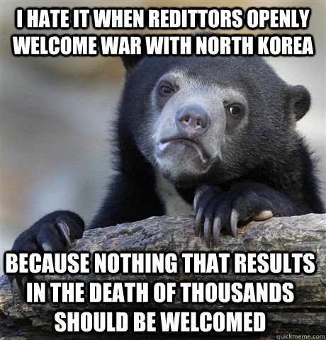 I hate it when redittors openly welcome war with North Korea Because nothing that results in the death of thousands should be welcomed  Confession Bear