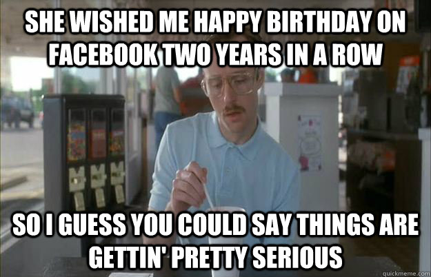 she wished me happy birthday on facebook two years in a row So I guess you could say things are gettin' pretty serious  Kip from Napoleon Dynamite