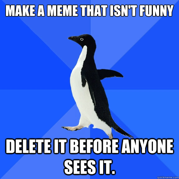 make a meme that isn't funny
 delete it before anyone sees it. - make a meme that isn't funny
 delete it before anyone sees it.  Socially Awkward Penguin