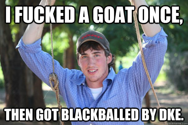 I fucked a goat once, then got blackballed by DKE.  