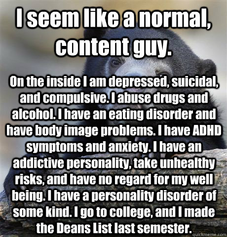 I seem like a normal, content guy. On the inside I am depressed, suicidal, and compulsive. I abuse drugs and alcohol. I have an eating disorder and have body image problems. I have ADHD symptoms and anxiety. I have an addictive personality, take unhealthy  Confession Bear