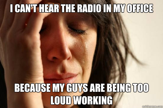 I can't hear the radio in my office because my guys are being too loud working  First World Problems