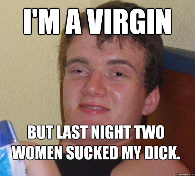 I'm a virgin But last night two women sucked my dick.
  10 Guy