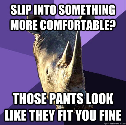 Slip into something more comfortable? Those pants look like they fit you fine  Sexually Oblivious Rhino