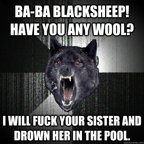 Ba-Ba Blacksheep! Have you any wool? I will fuck your sister and drown her in the pool.   Insanity Wolf