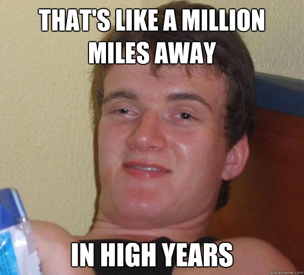 That's like a million miles away In high years  10 Guy