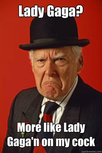 Lady Gaga? More like Lady Gaga'n on my cock  - Lady Gaga? More like Lady Gaga'n on my cock   Pissed old guy