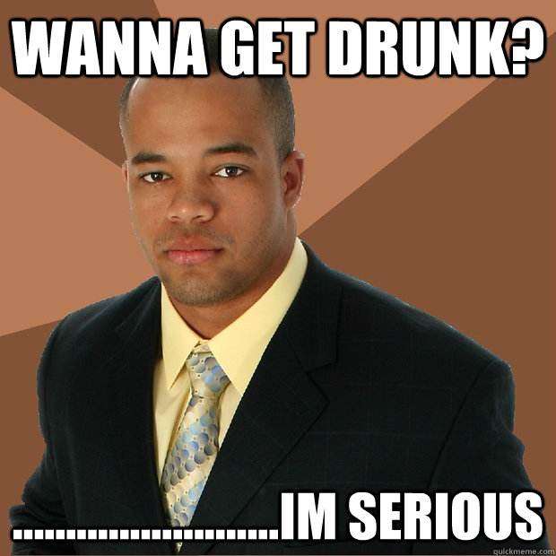 wanna get drunk? .........................im serious   Successful Black Man