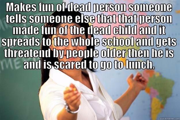 Give it a catchy title - MAKES FUN OF DEAD PERSON SOMEONE TELLS SOMEONE ELSE THAT THAT PERSON MADE FUN OF THE DEAD CHILD AND IT SPREADS TO THE WHOLE SCHOOL AND GETS THREATEND BY PEOPLE OLDER THEN HE IS AND IS SCARED TO GO TO LUNCH.  Unhelpful High School Teacher