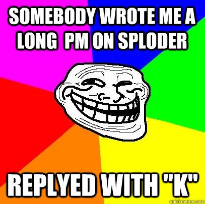 Somebody wrote me a long  pm on sploder Replyed with 