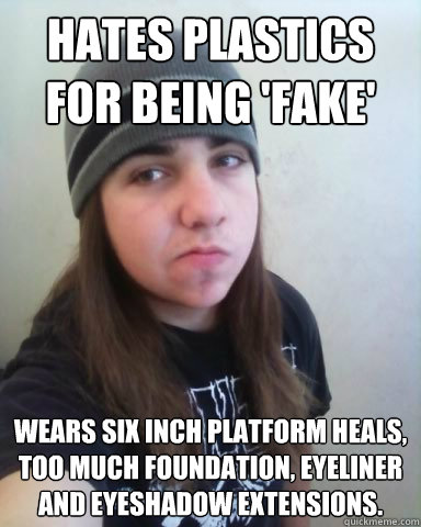 HATES PLASTICS FOR BEING 'FAKE' WEARS SIX INCH PLATFORM HEALS, TOO MUCH FOUNDATION, EYELINER AND EYESHADOW EXTENSIONS.   - HATES PLASTICS FOR BEING 'FAKE' WEARS SIX INCH PLATFORM HEALS, TOO MUCH FOUNDATION, EYELINER AND EYESHADOW EXTENSIONS.    Scumbag Metalhead