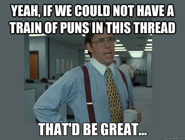 Yeah, if we could not have a train of puns in this thread That'd be great...  Office Space Lumbergh