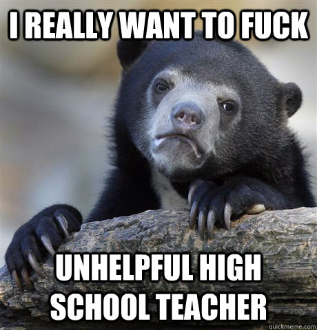 I really want to fuck unhelpful high school teacher  Confession Bear