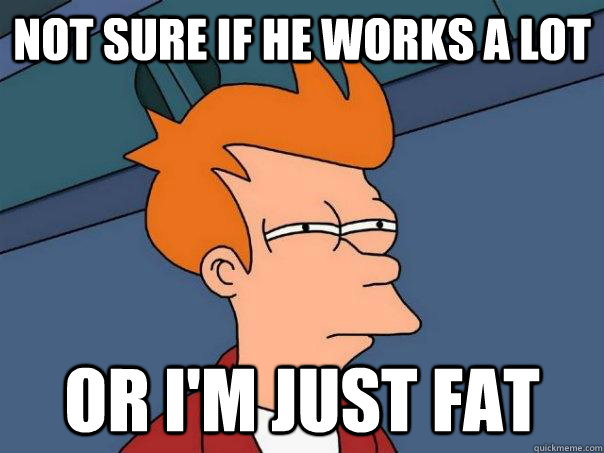 Not sure if he works a lot  Or I'm just fat  Futurama Fry