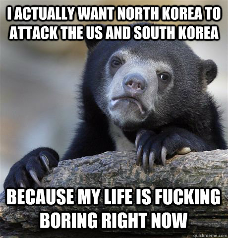 I actually want North Korea to attack the US and South Korea Because my life is fucking boring right now  Confession Bear