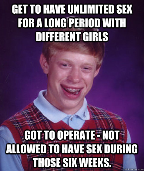 Get to have unlimited sex for a long period with different girls Got to operate - not allowed to have sex during those six weeks.  Bad Luck Brian