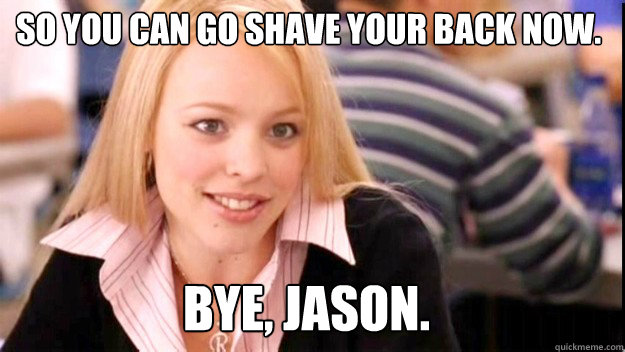So you can go shave your back now.   Bye, Jason.   mean girls