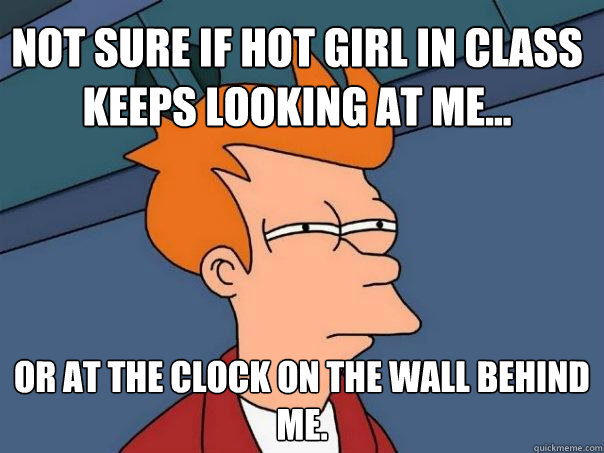 Not sure if hot girl in class keeps looking at me... or at the clock on the wall behind me.  Futurama Fry