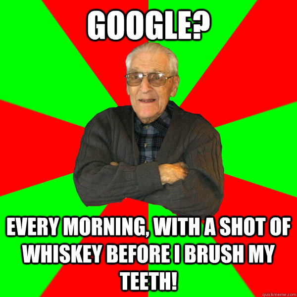 Google? Every morning, with a shot of whiskey before I brush my teeth!  Bachelor Grandpa