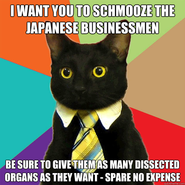 I want you to schmooze the Japanese businessmen be sure to give them as many dissected organs as they want - spare no expense  Business Cat