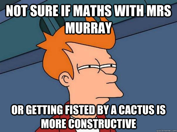 Not sure if maths with mrs murray or getting fisted by a cactus is more constructive  Futurama Fry