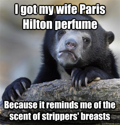 I got my wife Paris Hilton perfume Because it reminds me of the scent of strippers' breasts  Confession Bear