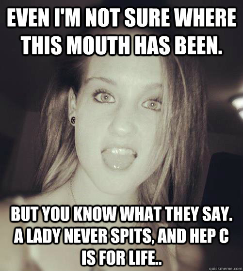 Even I'm not sure where this mouth has been. But you know what they say. A lady never spits, and Hep C is for life..  6 head gangsta