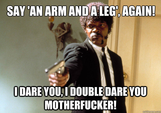 SAY 'AN ARM AND A LEG', AGAIN! i dare you, i double dare you motherfucker!  Samuel L Jackson