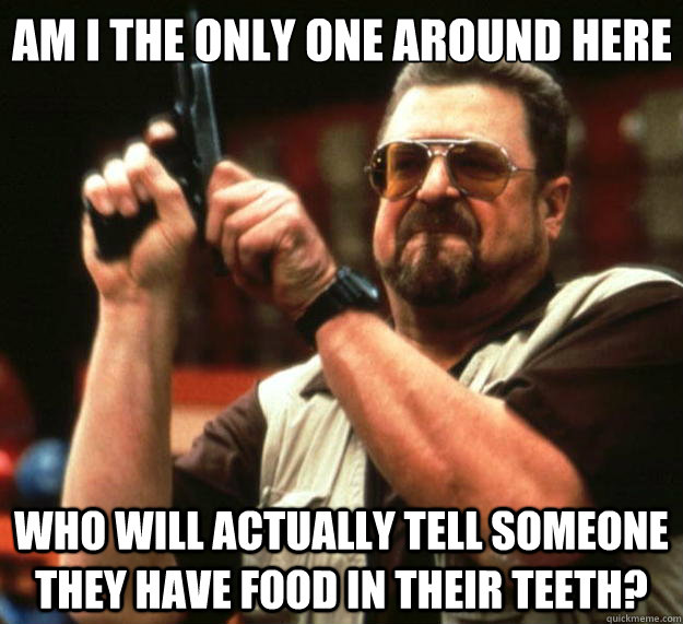 Am I the only one around here Who will actually tell someone they have food in their teeth?  Big Lebowski