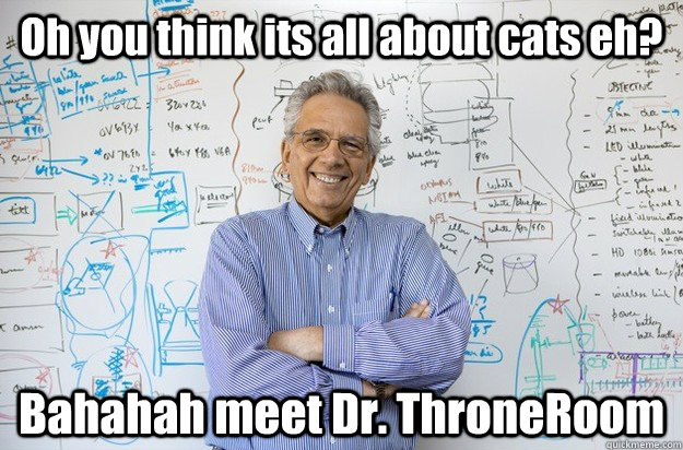 Oh you think its all about cats eh? Bahahah meet Dr. ThroneRoom  Engineering Professor