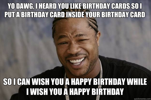 Yo dawg, I heard you like Birthday cards so I put a birthday card inside your birthday card  so I can wish you a happy birthday while I wish you a happy birthday  Xzibit meme