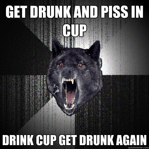 get drunk and piss in cup drink cup get drunk again  Insanity Wolf