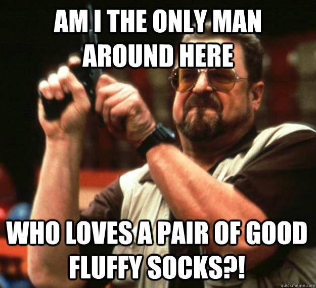 am I the only man around here Who loves a pair of good fluffy socks?!  Angry Walter