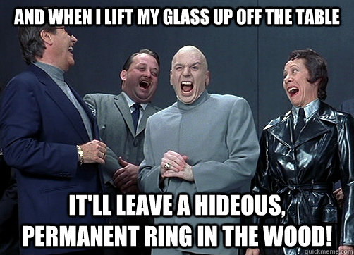 And When i lift my glass up off the table it'll leave a hideous, permanent ring in the wood!  Dr Evil and minions