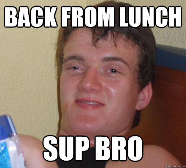 Back From lunch sup bro  10 Guy