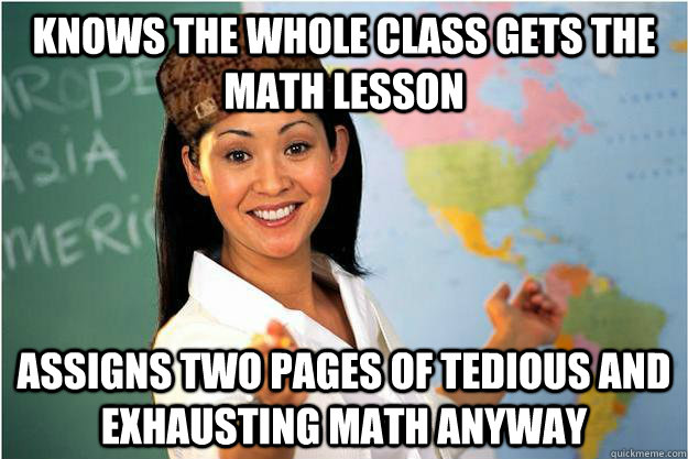 Knows the whole class gets the math lesson Assigns two pages of tedious and exhausting math anyway  Scumbag Teacher