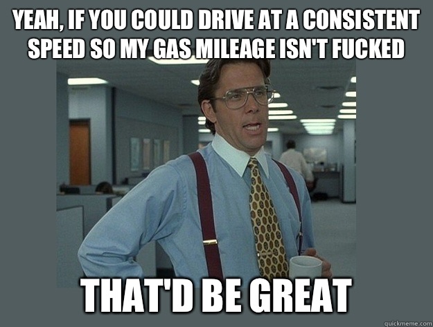 Yeah, if you could drive at a consistent speed so my gas mileage isn't fucked  That'd be great  Office Space Lumbergh