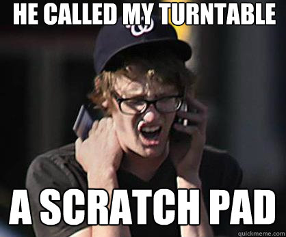 He called my turntable a scratch pad  Sad Hipster