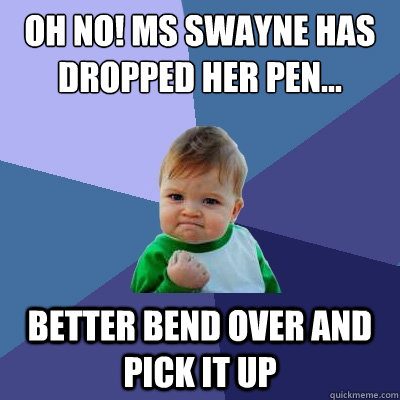 Oh no! ms swayne has dropped her pen... better bend over and pick it up  Success Kid